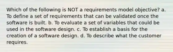 Which of the following is NOT a requirements model objective? a. To define a set of requirements that can be validated once the software is built. b. To evaluate a set of variables that could be used in the software design. c. To establish a basis for the creation of a software design. d. To describe what the customer requires.