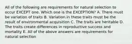 All of the following are requirements for natural selection to occur EXCEPT one. Which one is the EXCEPTION? A. There must be variation of traits B. Variation in these traits must be the result of environmental acquisition C. The traits are heritable D. The traits create differences in reproductive success and mortality E. All of the above answers are requirements for natural selection