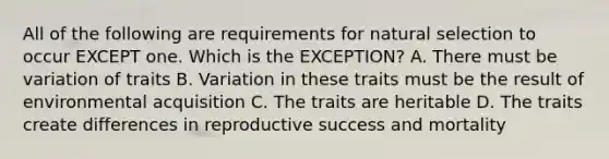 All of the following are requirements for natural selection to occur EXCEPT one. Which is the EXCEPTION? A. There must be variation of traits B. Variation in these traits must be the result of environmental acquisition C. The traits are heritable D. The traits create differences in reproductive success and mortality