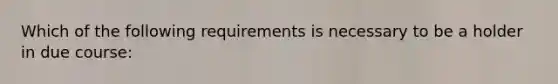 Which of the following requirements is necessary to be a holder in due course: