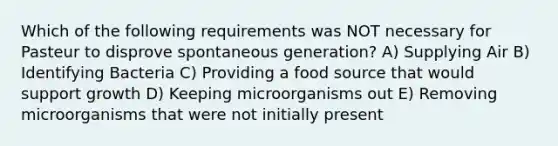 Which of the following requirements was NOT necessary for Pasteur to disprove spontaneous generation? A) Supplying Air B) Identifying Bacteria C) Providing a food source that would support growth D) Keeping microorganisms out E) Removing microorganisms that were not initially present