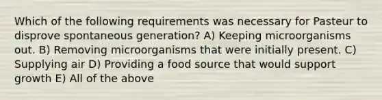 Which of the following requirements was necessary for Pasteur to disprove spontaneous generation? A) Keeping microorganisms out. B) Removing microorganisms that were initially present. C) Supplying air D) Providing a food source that would support growth E) All of the above