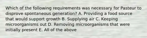 Which of the following requirements was necessary for Pasteur to disprove spontaneous generation? A. Providing a food source that would support growth B. Supplying air C. Keeping microorganisms out D. Removing microorganisms that were initially present E. All of the above