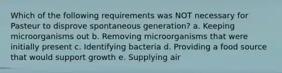 Which of the following requirements was NOT necessary for Pasteur to disprove spontaneous generation? a. Keeping microorganisms out b. Removing microorganisms that were initially present c. Identifying bacteria d. Providing a food source that would support growth e. Supplying air