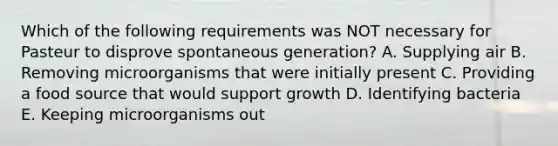 Which of the following requirements was NOT necessary for Pasteur to disprove spontaneous generation? A. Supplying air B. Removing microorganisms that were initially present C. Providing a food source that would support growth D. Identifying bacteria E. Keeping microorganisms out