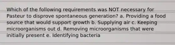 Which of the following requirements was NOT necessary for Pasteur to disprove spontaneous generation? a. Providing a food source that would support growth b. Supplying air c. Keeping microorganisms out d. Removing microorganisms that were initially present e. Identifying bacteria