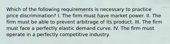 Which of the following requirements is necessary to practice price discrimination? I. The firm must have market power. II. The firm must be able to prevent arbitrage of its product. III. The firm must face a perfectly elastic demand curve. IV. The firm must operate in a perfectly competitive industry.