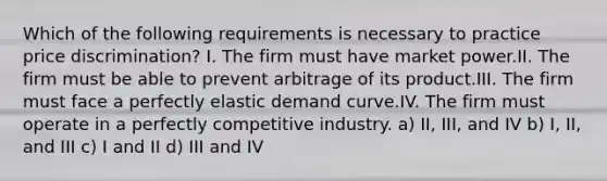 Which of the following requirements is necessary to practice price discrimination? I. The firm must have market power.II. The firm must be able to prevent arbitrage of its product.III. The firm must face a perfectly elastic demand curve.IV. The firm must operate in a perfectly competitive industry. a) II, III, and IV b) I, II, and III c) I and II d) III and IV