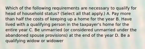 Which of the following requirements are necessary to qualify for head of household status? (Select all that apply.) A. Pay <a href='https://www.questionai.com/knowledge/keWHlEPx42-more-than' class='anchor-knowledge'>more than</a> half the costs of keeping up a home for the year B. Have lived with a qualifying person in the taxpayer's home for the entire year C. Be unmarried (or considered unmarried under the abandoned spouse provisions) at the end of the year D. Be a qualifying widow or widower