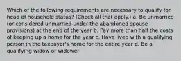 Which of the following requirements are necessary to qualify for head of household status? (Check all that apply.) a. Be unmarried (or considered unmarried under the abandoned spouse provisions) at the end of the year b. Pay more than half the costs of keeping up a home for the year c. Have lived with a qualifying person in the taxpayer's home for the entire year d. Be a qualifying widow or widower