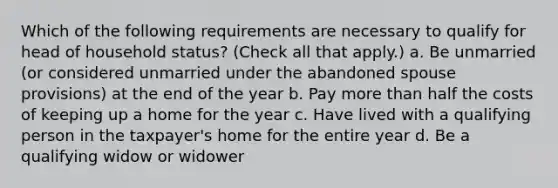 Which of the following requirements are necessary to qualify for head of household status? (Check all that apply.) a. Be unmarried (or considered unmarried under the abandoned spouse provisions) at the end of the year b. Pay more than half the costs of keeping up a home for the year c. Have lived with a qualifying person in the taxpayer's home for the entire year d. Be a qualifying widow or widower