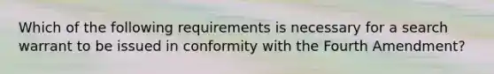 Which of the following requirements is necessary for a search warrant to be issued in conformity with the Fourth Amendment?