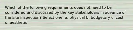 Which of the following requirements does not need to be considered and discussed by the key stakeholders in advance of the site inspection? Select one: a. physical b. budgetary c. cost d. aesthetic