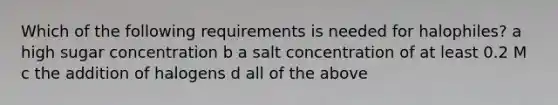 Which of the following requirements is needed for halophiles? a high sugar concentration b a salt concentration of at least 0.2 M c the addition of halogens d all of the above