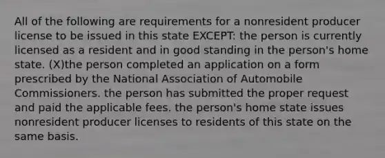 All of the following are requirements for a nonresident producer license to be issued in this state EXCEPT: the person is currently licensed as a resident and in good standing in the person's home state. (X)the person completed an application on a form prescribed by the National Association of Automobile Commissioners. the person has submitted the proper request and paid the applicable fees. the person's home state issues nonresident producer licenses to residents of this state on the same basis.