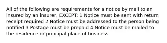 All of the following are requirements for a notice by mail to an insured by an insurer, EXCEPT: 1 Notice must be sent with return receipt required 2 Notice must be addressed to the person being notified 3 Postage must be prepaid 4 Notice must be mailed to the residence or principal place of business