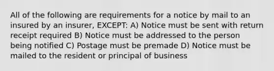 All of the following are requirements for a notice by mail to an insured by an insurer, EXCEPT: A) Notice must be sent with return receipt required B) Notice must be addressed to the person being notified C) Postage must be premade D) Notice must be mailed to the resident or principal of business