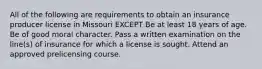 All of the following are requirements to obtain an insurance producer license in Missouri EXCEPT Be at least 18 years of age. Be of good moral character. Pass a written examination on the line(s) of insurance for which a license is sought. Attend an approved prelicensing course.