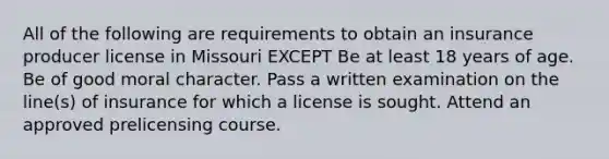 All of the following are requirements to obtain an insurance producer license in Missouri EXCEPT Be at least 18 years of age. Be of good moral character. Pass a written examination on the line(s) of insurance for which a license is sought. Attend an approved prelicensing course.