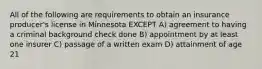 All of the following are requirements to obtain an insurance producer's license in Minnesota EXCEPT A) agreement to having a criminal background check done B) appointment by at least one insurer C) passage of a written exam D) attainment of age 21