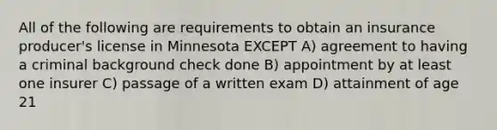 All of the following are requirements to obtain an insurance producer's license in Minnesota EXCEPT A) agreement to having a criminal background check done B) appointment by at least one insurer C) passage of a written exam D) attainment of age 21