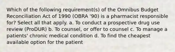 Which of the following requirement(s) of the Omnibus Budget Reconciliation Act of 1990 (OBRA '90) is a pharmacist responsible for? Select all that apply. a. To conduct a prospective drug use review (ProDUR) b. To counsel, or offer to counsel c. To manage a patients' chronic medical condition d. To find the cheapest available option for the patient