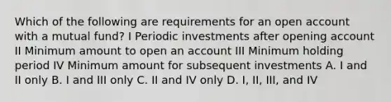 Which of the following are requirements for an open account with a mutual fund? I Periodic investments after opening account II Minimum amount to open an account III Minimum holding period IV Minimum amount for subsequent investments A. I and II only B. I and III only C. II and IV only D. I, II, III, and IV