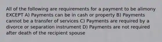 All of the following are requirements for a payment to be alimony EXCEPT A) Payments can be in cash or property B) Payments cannot be a transfer of services C) Payments are required by a divorce or separation instrument D) Payments are not required after death of the recipient spouse