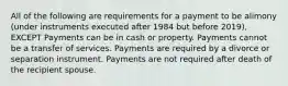 All of the following are requirements for a payment to be alimony (under instruments executed after 1984 but before 2019), EXCEPT Payments can be in cash or property. Payments cannot be a transfer of services. Payments are required by a divorce or separation instrument. Payments are not required after death of the recipient spouse.