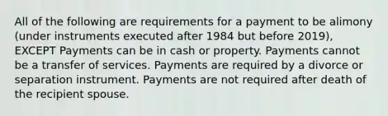 All of the following are requirements for a payment to be alimony (under instruments executed after 1984 but before 2019), EXCEPT Payments can be in cash or property. Payments cannot be a transfer of services. Payments are required by a divorce or separation instrument. Payments are not required after death of the recipient spouse.