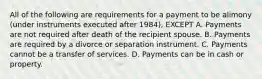 All of the following are requirements for a payment to be alimony (under instruments executed after 1984), EXCEPT A. Payments are not required after death of the recipient spouse. B. Payments are required by a divorce or separation instrument. C. Payments cannot be a transfer of services. D. Payments can be in cash or property.