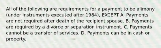 All of the following are requirements for a payment to be alimony (under instruments executed after 1984), EXCEPT A. Payments are not required after death of the recipient spouse. B. Payments are required by a divorce or separation instrument. C. Payments cannot be a transfer of services. D. Payments can be in cash or property.