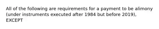 All of the following are requirements for a payment to be alimony (under instruments executed after 1984 but before 2019), EXCEPT