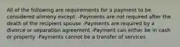 All of the following are requirements for a payment to be considered alimony except: -Payments are not required after the death of the recipient spouse -Payments are required by a divorce or separation agreement -Payment can either be in cash or property -Payments cannot be a transfer of services