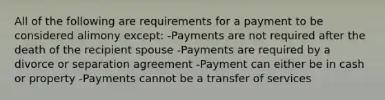 All of the following are requirements for a payment to be considered alimony except: -Payments are not required after the death of the recipient spouse -Payments are required by a divorce or separation agreement -Payment can either be in cash or property -Payments cannot be a transfer of services