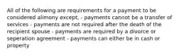 All of the following are requirements for a payment to be considered alimony except, - payments cannot be a transfer of services - payments are not required after the death of the recipient spouse - payments are required by a divorce or seperation agreement - payments can either be in cash or property