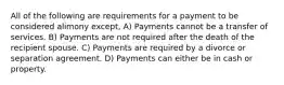 All of the following are requirements for a payment to be considered alimony except, A) Payments cannot be a transfer of services. B) Payments are not required after the death of the recipient spouse. C) Payments are required by a divorce or separation agreement. D) Payments can either be in cash or property.