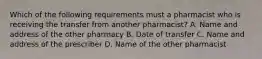 Which of the following requirements must a pharmacist who is receiving the transfer from another pharmacist? A. Name and address of the other pharmacy B. Date of transfer C. Name and address of the prescriber D. Name of the other pharmacist