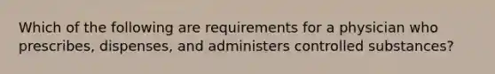 Which of the following are requirements for a physician who prescribes, dispenses, and administers controlled substances?