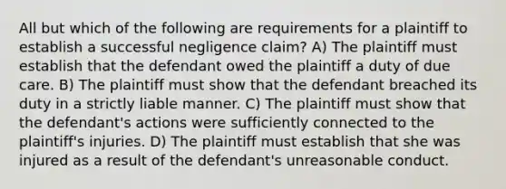 All but which of the following are requirements for a plaintiff to establish a successful negligence claim? A) The plaintiff must establish that the defendant owed the plaintiff a duty of due care. B) The plaintiff must show that the defendant breached its duty in a strictly liable manner. C) The plaintiff must show that the defendant's actions were sufficiently connected to the plaintiff's injuries. D) The plaintiff must establish that she was injured as a result of the defendant's unreasonable conduct.