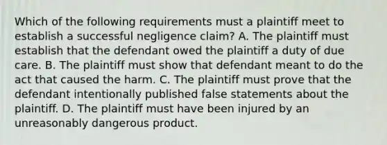 Which of the following requirements must a plaintiff meet to establish a successful negligence claim? A. The plaintiff must establish that the defendant owed the plaintiff a duty of due care. B. The plaintiff must show that defendant meant to do the act that caused the harm. C. The plaintiff must prove that the defendant intentionally published false statements about the plaintiff. D. The plaintiff must have been injured by an unreasonably dangerous product.