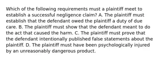 Which of the following requirements must a plaintiff meet to establish a successful negligence claim? A. The plaintiff must establish that the defendant owed the plaintiff a duty of due care. B. The plaintiff must show that the defendant meant to do the act that caused the harm. C. The plaintiff must prove that the defendant intentionally published false statements about the plaintiff. D. The plaintiff must have been psychologically injured by an unreasonably dangerous product.