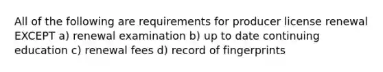 All of the following are requirements for producer license renewal EXCEPT a) renewal examination b) up to date continuing education c) renewal fees d) record of fingerprints