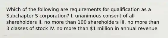 Which of the following are requirements for qualification as a Subchapter S corporation? I. unanimous consent of all shareholders II. no more than 100 shareholders III. no more than 3 classes of stock IV. no more than 1 million in annual revenue