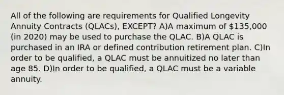 All of the following are requirements for Qualified Longevity Annuity Contracts (QLACs), EXCEPT? A)A maximum of 135,000 (in 2020) may be used to purchase the QLAC. B)A QLAC is purchased in an IRA or defined contribution retirement plan. C)In order to be qualified, a QLAC must be annuitized no later than age 85. D)In order to be qualified, a QLAC must be a variable annuity.