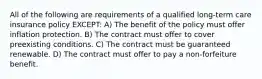 All of the following are requirements of a qualified long-term care insurance policy EXCEPT: A) The benefit of the policy must offer inflation protection. B) The contract must offer to cover preexisting conditions. C) The contract must be guaranteed renewable. D) The contract must offer to pay a non-forfeiture benefit.