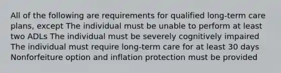 All of the following are requirements for qualified long-term care plans, except The individual must be unable to perform at least two ADLs The individual must be severely cognitively impaired The individual must require long-term care for at least 30 days Nonforfeiture option and inflation protection must be provided