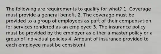 The following are requirements to qualify for what? 1. Coverage must provide a general benefit 2. The coverage must be provided to a group of employees as part of their compensation for services rendered as an employee 3. The insurance policy must be provided by the employer as either a master policy or a group of individual policies 4. Amount of insurance provided to each employee must be consistent