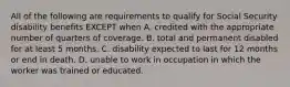 All of the following are requirements to qualify for Social Security disability benefits EXCEPT when A. credited with the appropriate number of quarters of coverage. B. total and permanent disabled for at least 5 months. C. disability expected to last for 12 months or end in death. D. unable to work in occupation in which the worker was trained or educated.