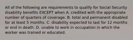 All of the following are requirements to qualify for Social Security disability benefits EXCEPT when A. credited with the appropriate number of quarters of coverage. B. total and permanent disabled for at least 5 months. C. disability expected to last for 12 months or end in death. D. unable to work in occupation in which the worker was trained or educated.